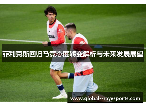 菲利克斯回归马竞态度转变解析与未来发展展望