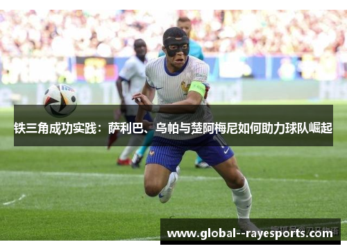 铁三角成功实践：萨利巴、乌帕与楚阿梅尼如何助力球队崛起