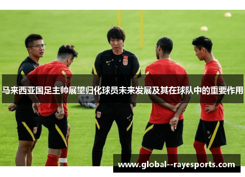 马来西亚国足主帅展望归化球员未来发展及其在球队中的重要作用 马来西亚国足主帅展望归化球员未来发展及其在球队中的重要作用