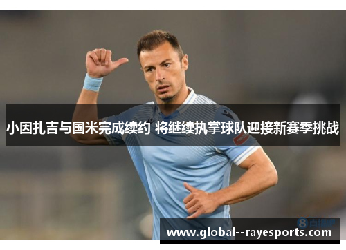 小因扎吉与国米完成续约 将继续执掌球队迎接新赛季挑战