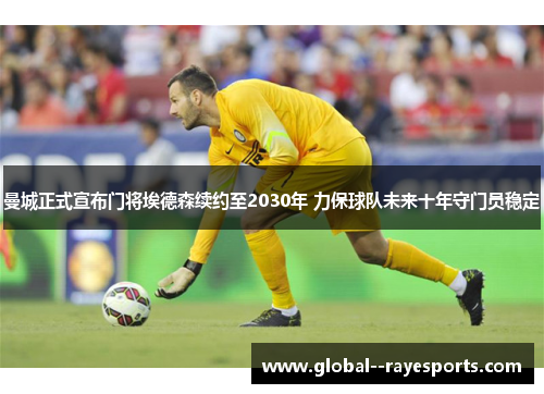 曼城正式宣布门将埃德森续约至2030年 力保球队未来十年守门员稳定