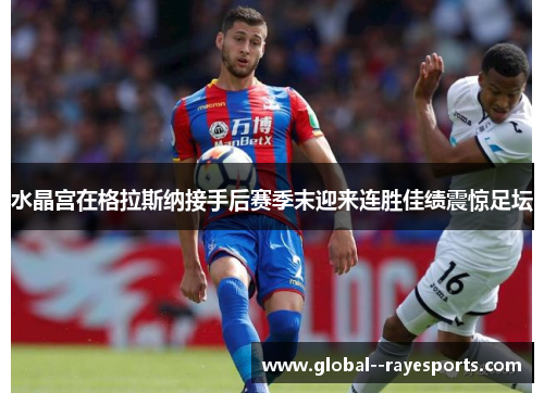 水晶宫在格拉斯纳接手后赛季末迎来连胜佳绩震惊足坛