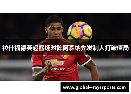 拉什福德英超客场对阵阿森纳先发制人打破僵局