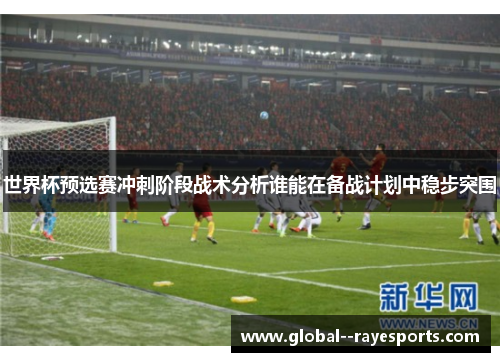 世界杯预选赛冲刺阶段战术分析谁能在备战计划中稳步突围 世界杯预选赛冲刺阶段战术分析谁能在备战计划中稳步突围